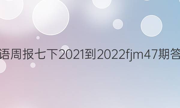 英语周报七下2021-2022fjm47期答案