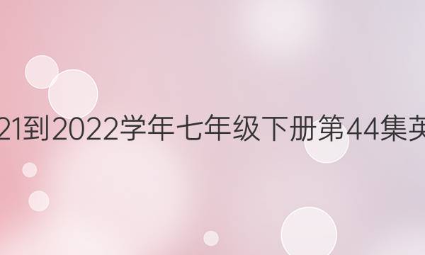 2021-2022学年七年级下册第44集英语，周报答案