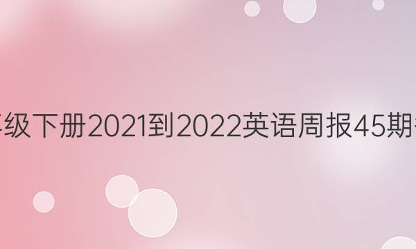 七年级下册2021-2022英语周报45期答案
