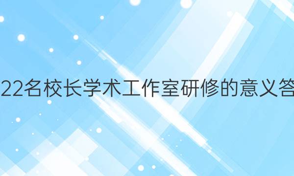 2022名校长学术工作室研修的意义答案