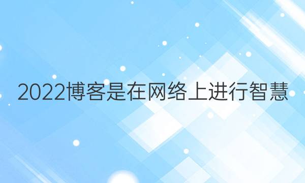 2022博客是在网络上进行智慧_心灵沟通的平台.在这里_人们可以答案