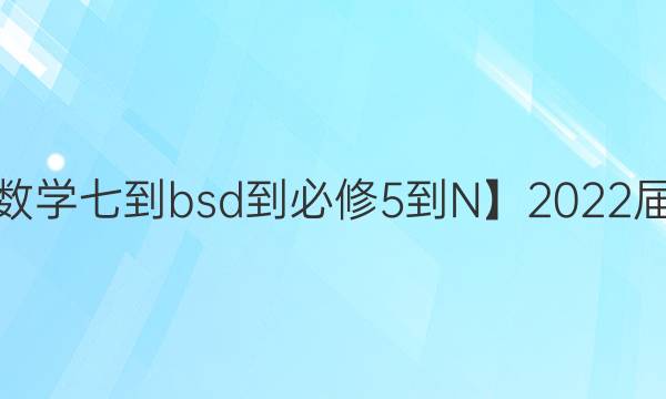 【22·DY·數(shù)學(xué)七-bsd-必修5-N】2022屆卷臨天下 全國100所名校單元測試示范卷·數(shù)學(xué) 第七單元 第二次綜合測試答案