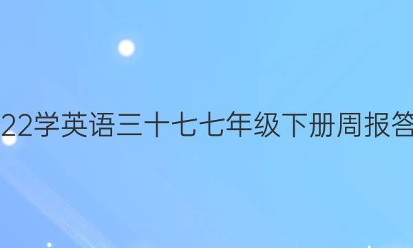 2022学英语三十七七年级下册周报答案