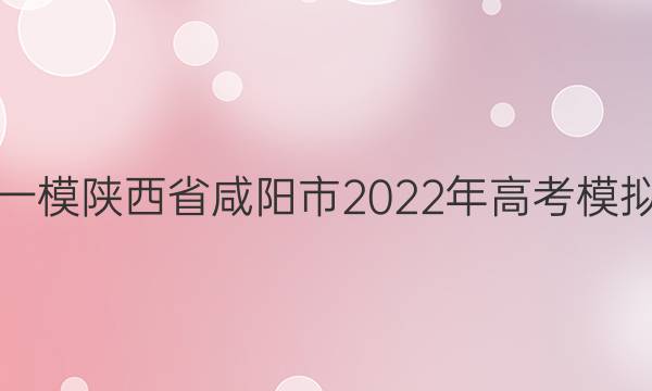 [咸阳一模]陕西省咸阳市2022年高考模拟检测(一)1语文答案