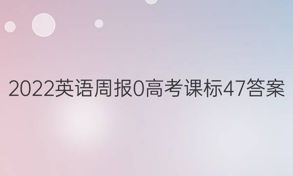 2022英语周报 0 高考 课标 47答案