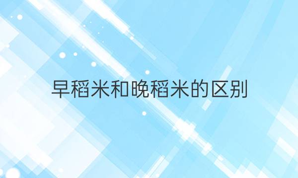 早稻米和晚稻米的区别(大米的简介)答案