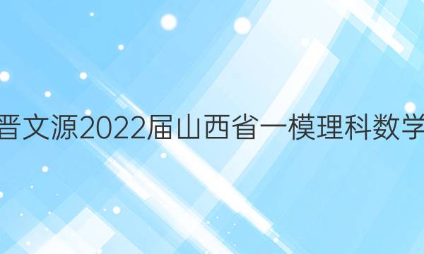 [山西一模]晋文源2022届山西省一模理科数学试题答案