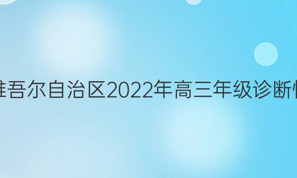 新疆维吾尔自治区2022年高三年级诊断性自测(第二次)(问卷)文科数学试题答案