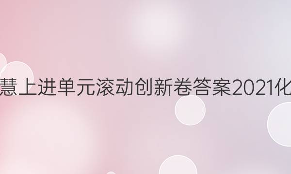 智慧上进单元滚动创新卷答案2021化学