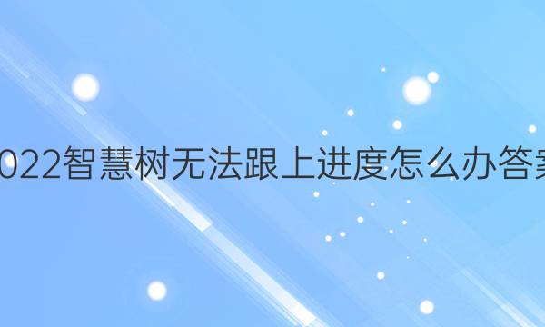 2022智慧树无法跟上进度怎么办答案