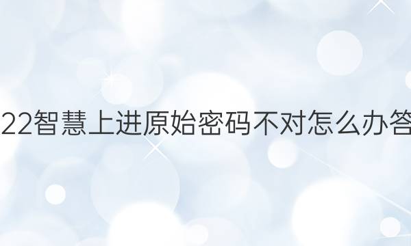 2022智慧上进原始密码不对怎么办答案