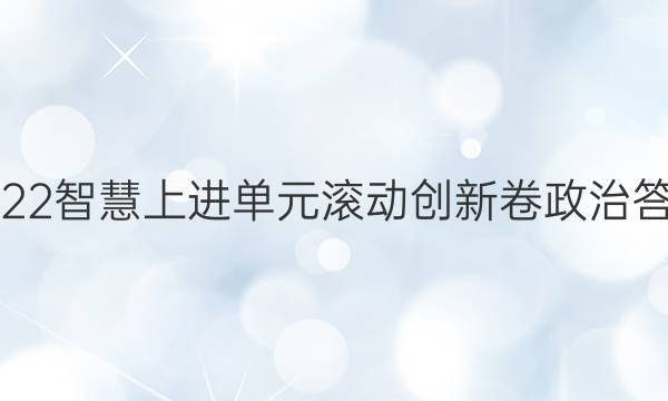 2022智慧上进单元滚动创新卷政治答案
