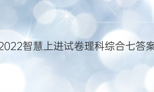2022智慧上进试卷理科综合七答案